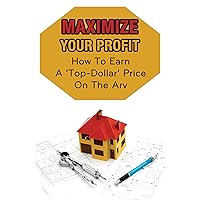 Maximize Your Profit: How To Earn A ‘Top-Dollar’ Price On The Arv