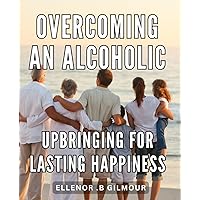 Overcoming an Alcoholic Upbringing for Lasting Happiness: Breaking Free from the Chains of Alcoholism: A Path to Long-Term Fulfillment