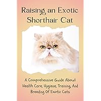RAISING AN EXOTIC SHORTHAIR CAT: A COMPREHENSIVE GUIDE ABOUT HEALTH CARE, HYGIENE, TRAINING, AND BREEDING OF EXOTIC CATS RAISING AN EXOTIC SHORTHAIR CAT: A COMPREHENSIVE GUIDE ABOUT HEALTH CARE, HYGIENE, TRAINING, AND BREEDING OF EXOTIC CATS Kindle Paperback