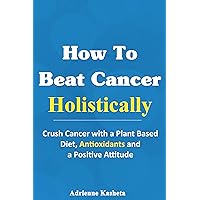 How to Beat Cancer Holistically: Crush Cancer with a Plant-Based Diet, Antioxidants and a Positive Attitude