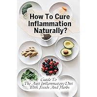 How To Cure Inflammation Naturally?: Guide To The Anti Inflammatory Diet With Foods And Herbs