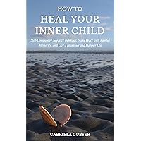 HOW TO HEAL YOUR INNER CHILD: Stop Compulsive Negative Behavior, Make Peace with Painful Memories, and Live a Healthier and Happier Life