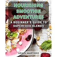 Nourishing Smoothie Adventures: A Beginner's Guide to Superfood Blends: Unlock the Power of Superfood Smoothies with Easy-to-Follow Recipes and Nutritional Benefits