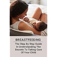 Breastfeeding: The Step By Step Guide In Understanding The Secrets To Taking Care Of Your Child