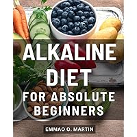 Alkaline Diet For Absolute Beginners: Embrace Optimal Health, Balance Your pH, and Transform Your Life | Unlock the Secrets of the Alkaline Diet to Revitalize Your Body and Mind