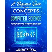 A Beginners Guide to the Concepts of Computer Science: a friendly introduction for curious middle and high school students on their way to learn the basic fundamentals