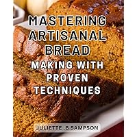 Mastering Artisanal Bread Making with Proven Techniques: Elevate Your Bread Baking Skills with Time-Honored Methods for Unforgettable Artisanal Loaves
