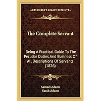 The Complete Servant: Being A Practical Guide To The Peculiar Duties And Business Of All Descriptions Of Servants (1826) The Complete Servant: Being A Practical Guide To The Peculiar Duties And Business Of All Descriptions Of Servants (1826) Kindle Hardcover Paperback