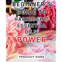 Beginner's guide to harnessing essential oils' power: Unlock the Healing Potential of Aromatherapy with Essential Oils and Carrier Oils | Transform ... with Effective Recipes and Expert Guidance