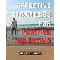 Effective Strategies for Positive Parenting: Proven Techniques to Foster Healthy Parent-Child Relationships and Nurture a Happy Family