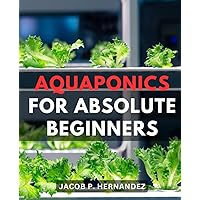 Aquaponics For Absolute Beginners: A Step-by-Step Beginner's Guide to Thriving Plants and Healthy Fish | Discover the Secrets of Sustainable Gardening with Integrated Aquaponics Systems