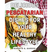 Delicious Pescatarian Dishes for Your Healthy Lifestyle: Indulge in Flavorful Seafood-Based Recipes to Nourish Your Body and Elevate Your Well-being