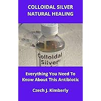 COLLOIDAL SILVER NATURAL HEALING: Everything You Need To Know About This Antibiotic