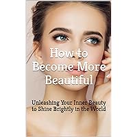 How to Become More Beautiful: Embrace Your Inner Beauty and Radiate Confidence: From Within to Without: Unleashing Your Inner Beauty to Shine Brightly in the World How to Become More Beautiful: Embrace Your Inner Beauty and Radiate Confidence: From Within to Without: Unleashing Your Inner Beauty to Shine Brightly in the World Kindle Paperback