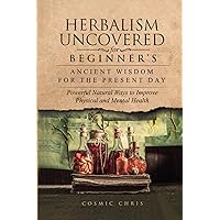 Herbalism Uncovered for Beginner's: Ancient Wisdom for the Present Day: Powerful Natural Ways to Improve Physical and Mental Health