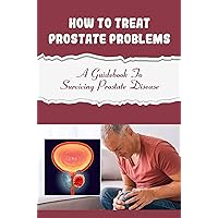 How To Treat Prostate Problems: A Guidebook To Surviving Prostate Disease