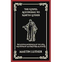 The Gospel According to Martin Luther: Including Bondaga of the Will, Freedom of a Christian, & others