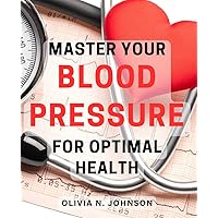 Master Your Blood Pressure for Optimal Health: Control Your Blood Pressure Naturally and Achieve Optimal Health and Wellness