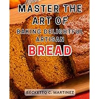 Master the Art of Baking Delightful Artisan Bread: Master the art of baking delicious and rustic homemade artisan breads with foolproof recipes and simple step-by-step instructions