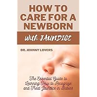 How to Care for a Newborn with Jaundice: The Essential Guide to Learning How to Recognize and Treat Jaundice in Babies