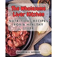 The Wholesome Liver Kitchen: Nutritious Recipes for a Healthy Liver: Embrace a Liver-Loving Diet with Delicious Dishes to Support Your Well-Bein