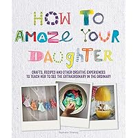 How to Amaze Your Daughter: Crafts, Recipes and Other Creative Experiences to Teach Her to See the Extraordinary in the Ordinary How to Amaze Your Daughter: Crafts, Recipes and Other Creative Experiences to Teach Her to See the Extraordinary in the Ordinary Paperback