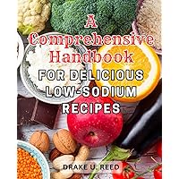 A Comprehensive Handbook for Delicious Low-Sodium Recipes: Discover Flavorful and Healthy Delights with This Complete Guide to Mouthwatering Low-Salt Dishes