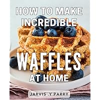 How To Make Incredible Waffles At Home: Satisfy Your Cravings with Mouthwatering Homemade Waffles: A Perfect Gift for Foodies.