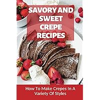 Savory And Sweet Crepe Recipes: How To Make Crepes In A Variety Of Styles: How To Make Crepes And Topping Ideas
