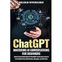 ChatGPT: Mastering AI Conversations for Beginners: Unlock the Potential of ChatGPT and Learn How It Can Make Your Life Easier, Simpler, and Richer