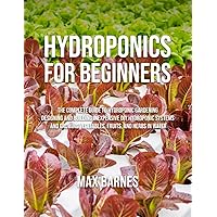 Hydroponics for Beginners: The Complete Guide to Hydroponic Gardening, Designing and Building Inexpensive DIY Hydroponic Systems, And Growing Vegetables, Fruits, and Herbs in Water Hydroponics for Beginners: The Complete Guide to Hydroponic Gardening, Designing and Building Inexpensive DIY Hydroponic Systems, And Growing Vegetables, Fruits, and Herbs in Water Paperback Kindle Hardcover