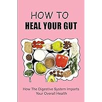 How To Heal Your Gut: How The Digestive System Imparts Your Overall Health