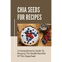 Chia Seeds For Recipes: A Comprehensive Guide To Reaping The Health Benefits Of This Superfood: Benefits Contained In The Little Gray Seeds