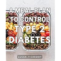 A Meal Plan To Control Type 2 Diabetes: Control Your Blood Sugar with Delicious Meals - The Ultimate Gift to Your Health!