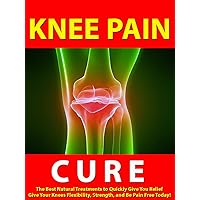 Knee Pain Cure --- The Best Natural Treatments to Quickly Give You Relief --- Give Your Knees Flexibility, Strength, and Be Pain Free Today!