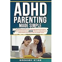 ADHD Parenting Made Simple: The Complete Guide On How To Manage Behavioral Problems And Prevent Outbursts In ADHD Children: Understand Your Child's Needs And Prepare Them For A Bright Future