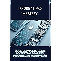 iPhone 15 Pro Mastery: Your Complete Guide to Getting Started, Personalizing Settings, and Exploring Advanced Capabilities
