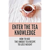 Enter The Tea Knowledge: How To Use The Unique Tea Recipe To Lose Weight: Wisdom In Using Tea