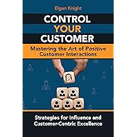 Control Your Customer, Mastering the Art of Positive Customer Interactions: Strategies for Influence and Customer-Centric Excellence
