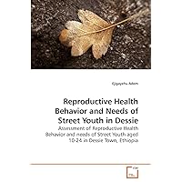 Reproductive Health Behavior and Needs of Street Youth in Dessie: Assessment of Reproductive Health Behavior and needs of Street Youth aged 10-24 in Dessie Town, Ethiopia