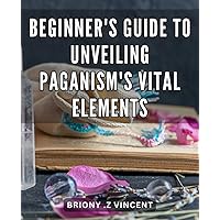 Beginner's Guide to Unveiling Paganism's Vital Elements: Unlocking the Secrets of Paganism: A Comprehensive Beginner's Handbook to Mastering the Essentials.