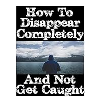 How To Disappear Completely and Not Get Caught: 26 Lessons On How To Evade The Authorities, Establish A New Identity, and Start A New Life Without Leaving A Trace How To Disappear Completely and Not Get Caught: 26 Lessons On How To Evade The Authorities, Establish A New Identity, and Start A New Life Without Leaving A Trace Paperback