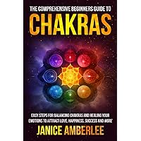 The Comprehensive Beginners Guide To Chakras: Easy Steps For Balancing Chakras and Healing Your Emotions to Attract Love, Happiness, Success, and More