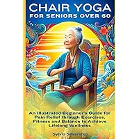 Chair Yoga for Seniors Over 60: An Illustrated Beginner’s Guide for Pain Relief through Exercises, Fitness and Balance to Achieve Lifelong Wellness