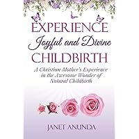 Experience Joyful and Divine Childbirth: A Christian Mother’s Experience in the Awesome Wonder of Natural Childbirth