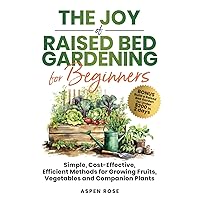 The Joy of Raised Bed Gardening for Beginners: Simple, Cost-Effective, Efficient Methods for Growing Fruits, Vegetables and Companion Plants
