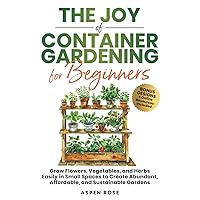 The Joy of Container Gardening for Beginners: Grow flowers, vegetables, and herbs easily in small spaces to create abundant, affordable, and sustainable gardens.