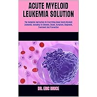 ACUTE MYELOID LEUKEMIA SOLUTION: The Complete Instruction On Everything About Acute Myeloid Leukemia, Including Its Disease, Cause, Symptom, Diagnosis, Treatment And Prevention