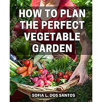 How To Plan The Perfect Vegetable Garden: A Guide to Cultivating a Bountiful Garden | Plan, Plant, and Harvest with Confidence – Your Comprehensive Gardening Companion for Year-Round Success
