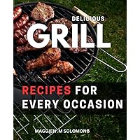 Delicious Grill Recipes For Every Occasion: Mouth-Watering Recipes for Perfect Grilling Every Time | A Complete Guide to Grilling Techniques, Tips, and Tricks for Beginners
